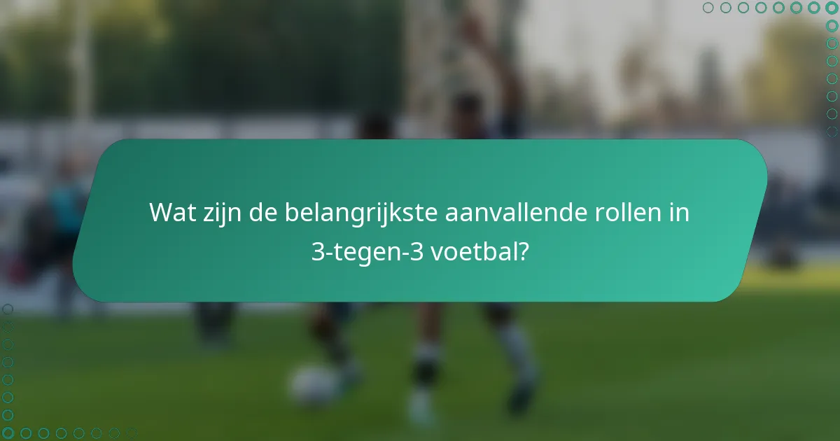 Wat zijn de belangrijkste aanvallende rollen in 3-tegen-3 voetbal?
