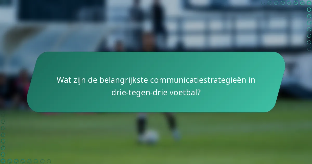 Wat zijn de belangrijkste communicatiestrategieën in drie-tegen-drie voetbal?