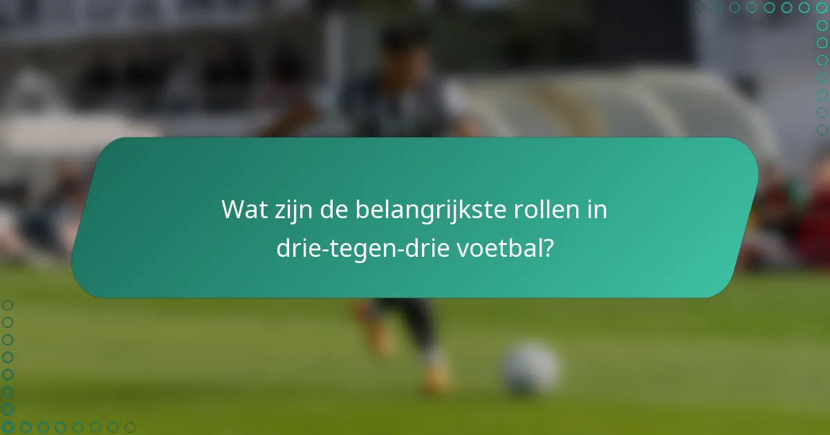 Wat zijn de belangrijkste rollen in drie-tegen-drie voetbal?