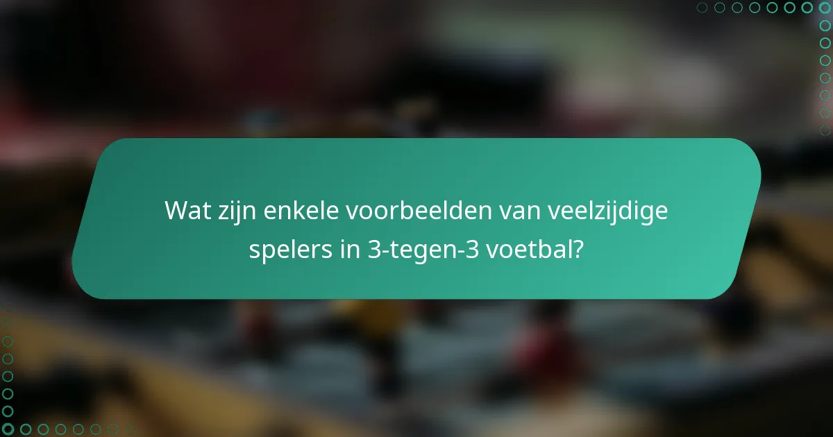 Wat zijn enkele voorbeelden van veelzijdige spelers in 3-tegen-3 voetbal?